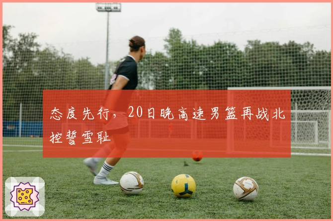 态度先行，20日晚高速男篮再战北控誓雪耻