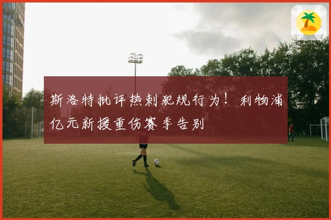 斯洛特批评热刺犯规行为!利物浦亿元新援重伤赛季告别
