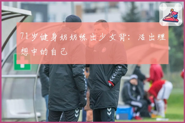 71岁健身奶奶练出少女背：活出理想中的自己