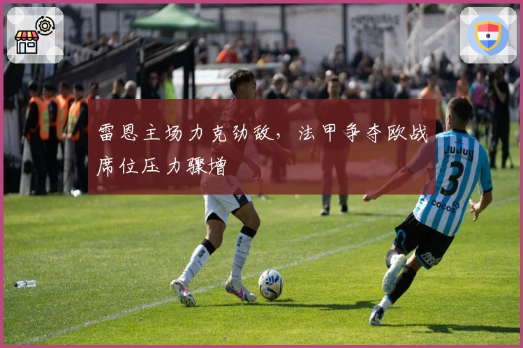 雷恩主场力克劲敌，法甲争夺欧战席位压力骤增