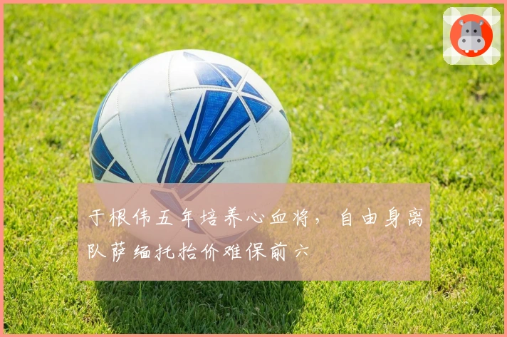 于根伟五年培养心血将，自由身离队萨缅托抬价难保前六