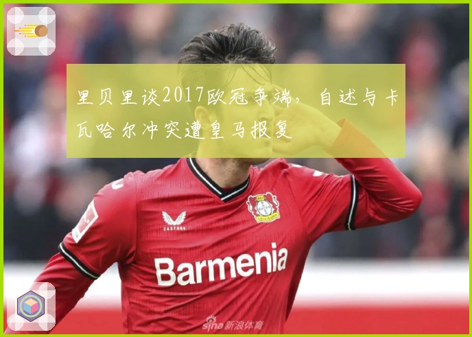 里贝里谈2017欧冠争端，自述与卡瓦哈尔冲突遭皇马报复