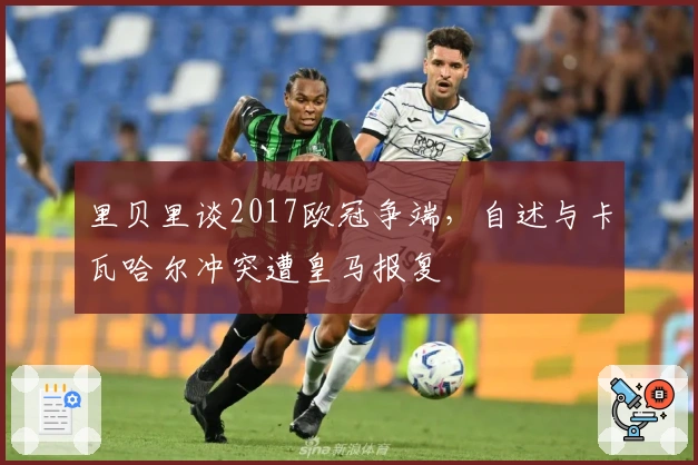 里贝里谈2017欧冠争端，自述与卡瓦哈尔冲突遭皇马报复