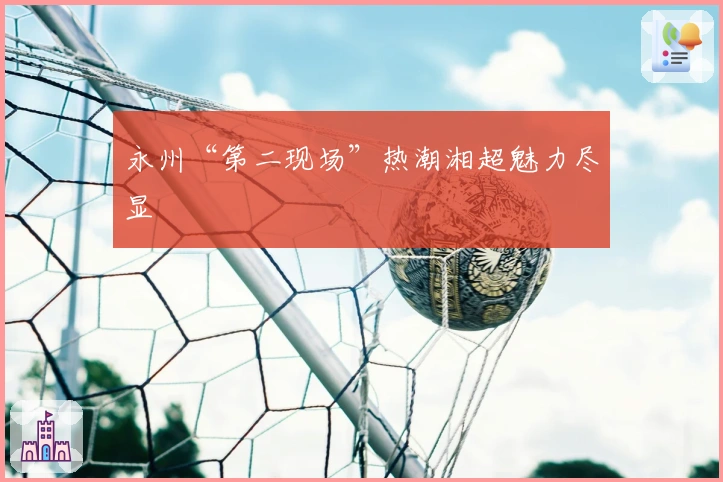 永州“第二现场”热潮湘超魅力尽显