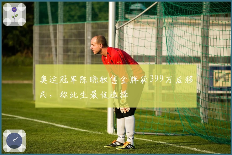 奥运冠军陈晓敏售金牌获399万后移民，称此生最佳选择