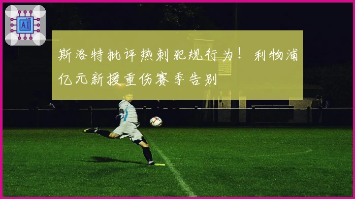 斯洛特批评热刺犯规行为！利物浦亿元新援重伤赛季告别