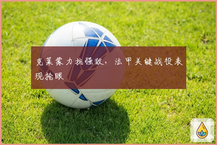 克莱蒙力抗强敌,法甲关键战役表现抢眼